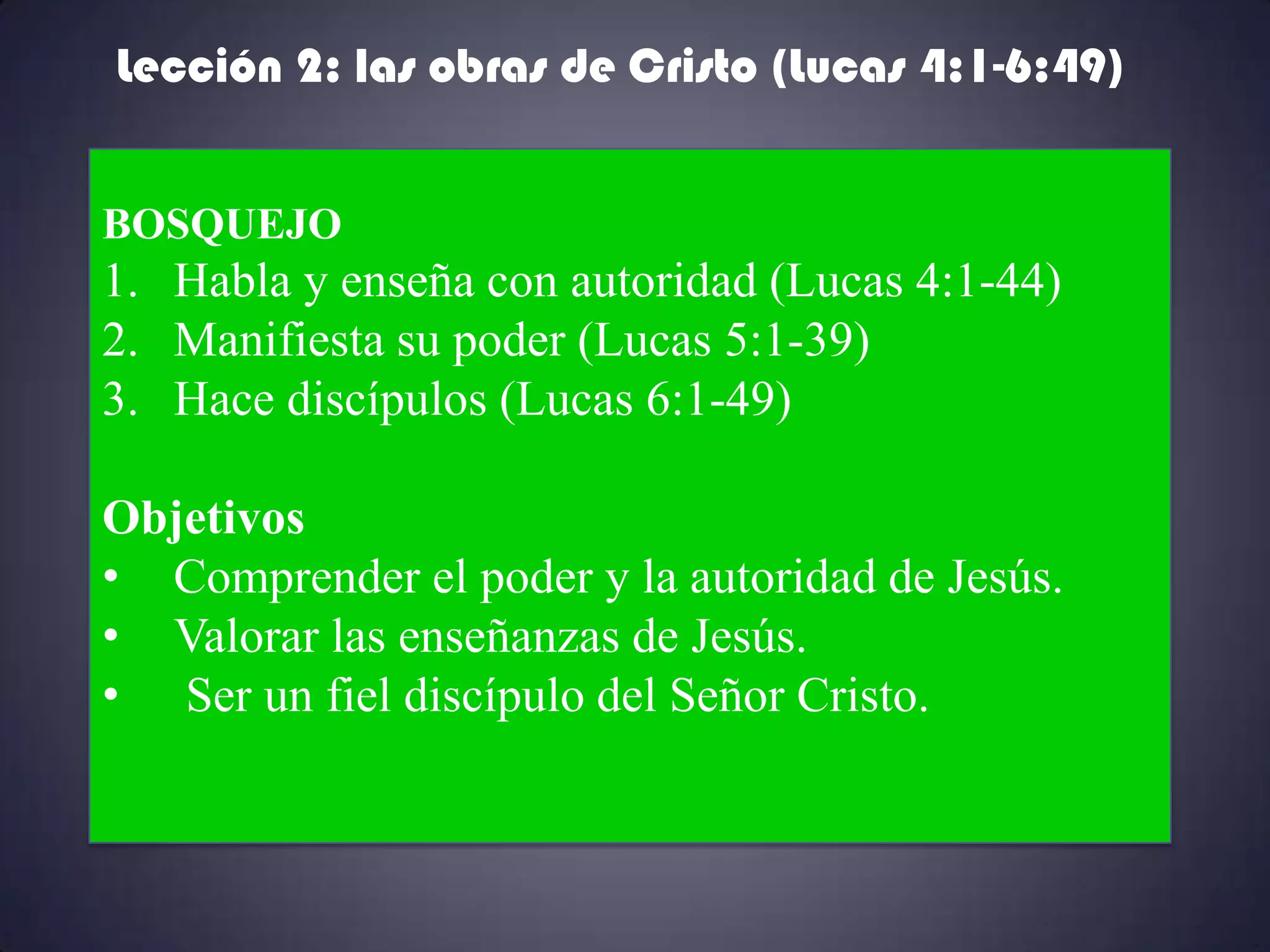 Lección 2: las obras de Cristo (Lucas 4:1-6:49)


BOSQUEJO
1. Habla y enseña con autoridad (Lucas 4:1-44)
2. Manifiesta su poder (Lucas 5:1-39)
3. Hace discípulos (Lucas 6:1-49)

Objetivos
• Comprender el poder y la autoridad de Jesús.
• Valorar las enseñanzas de Jesús.
• Ser un fiel discípulo del Señor Cristo.
 