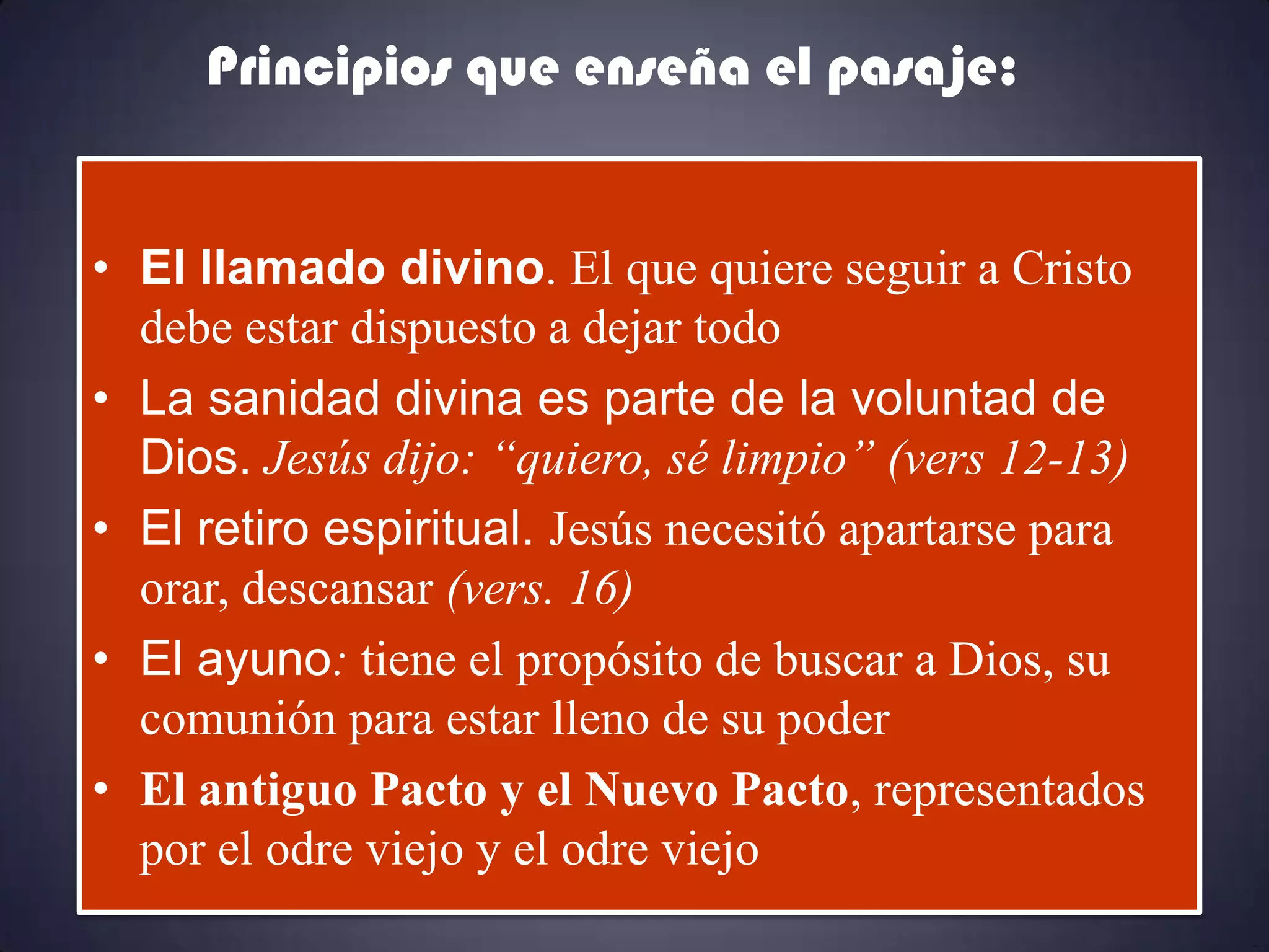 Principios que enseña el pasaje:


• El llamado divino. El que quiere seguir a Cristo
  debe estar dispuesto a dejar todo
• La sanidad divina es parte de la voluntad de
  Dios. Jesús dijo: “quiero, sé limpio” (vers 12-13)
• El retiro espiritual. Jesús necesitó apartarse para
  orar, descansar (vers. 16)
• El ayuno: tiene el propósito de buscar a Dios, su
  comunión para estar lleno de su poder
• El antiguo Pacto y el Nuevo Pacto, representados
  por el odre viejo y el odre viejo
 