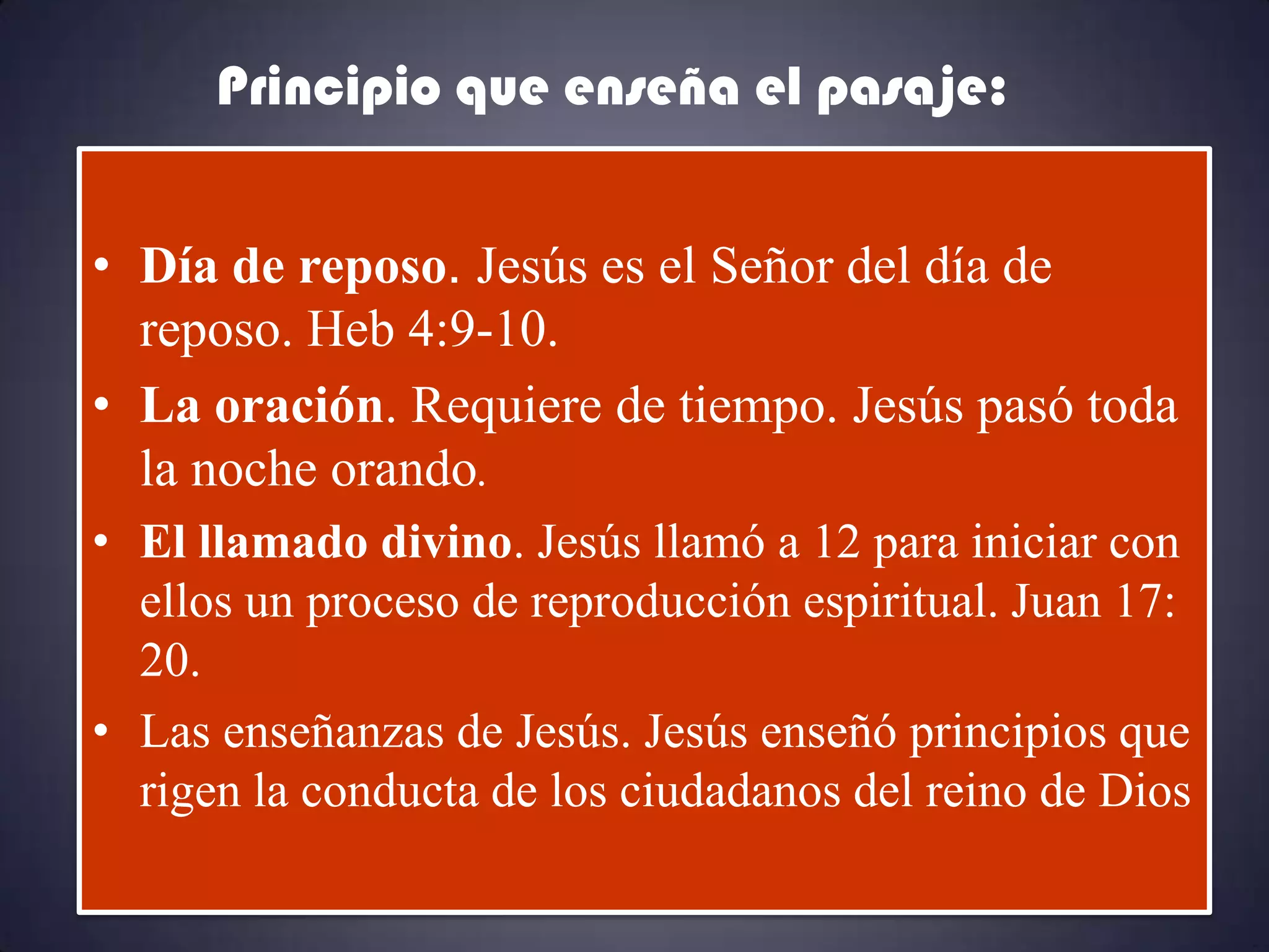 Principio que enseña el pasaje:


• Día de reposo. Jesús es el Señor del día de
  reposo. Heb 4:9-10.
• La oración. Requiere de tiempo. Jesús pasó toda
  la noche orando.
• El llamado divino. Jesús llamó a 12 para iniciar con
  ellos un proceso de reproducción espiritual. Juan 17:
  20.
• Las enseñanzas de Jesús. Jesús enseñó principios que
  rigen la conducta de los ciudadanos del reino de Dios
 
