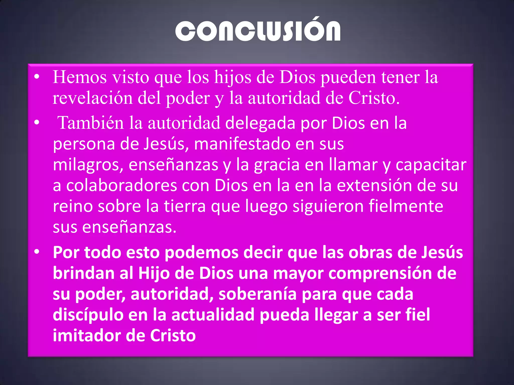 CONCLUSIÓN
• Hemos visto que los hijos de Dios pueden tener la
  revelación del poder y la autoridad de Cristo.
• También la autoridad delegada por Dios en la
  persona de Jesús, manifestado en sus
  milagros, enseñanzas y la gracia en llamar y capacitar
  a colaboradores con Dios en la en la extensión de su
  reino sobre la tierra que luego siguieron fielmente
  sus enseñanzas.
• Por todo esto podemos decir que las obras de Jesús
  brindan al Hijo de Dios una mayor comprensión de
  su poder, autoridad, soberanía para que cada
  discípulo en la actualidad pueda llegar a ser fiel
  imitador de Cristo
 