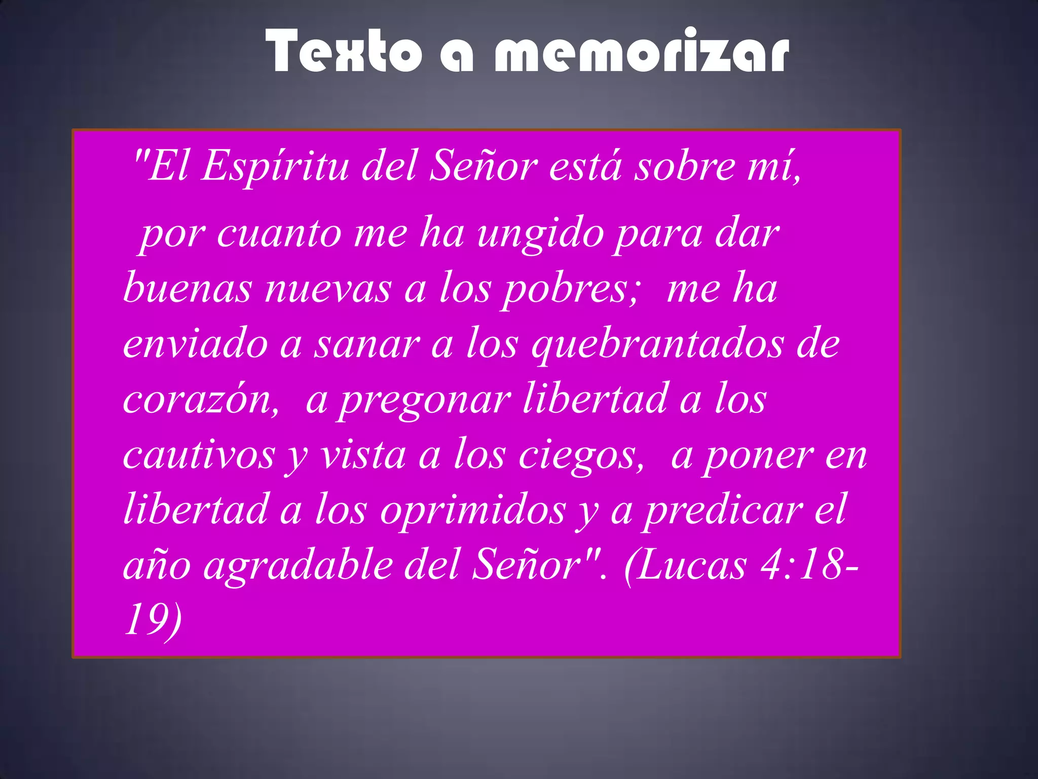 Texto a memorizar
 "El Espíritu del Señor está sobre mí,
  por cuanto me ha ungido para dar
buenas nuevas a los pobres; me ha
enviado a sanar a los quebrantados de
corazón, a pregonar libertad a los
cautivos y vista a los ciegos, a poner en
libertad a los oprimidos y a predicar el
año agradable del Señor". (Lucas 4:18-
19)
 