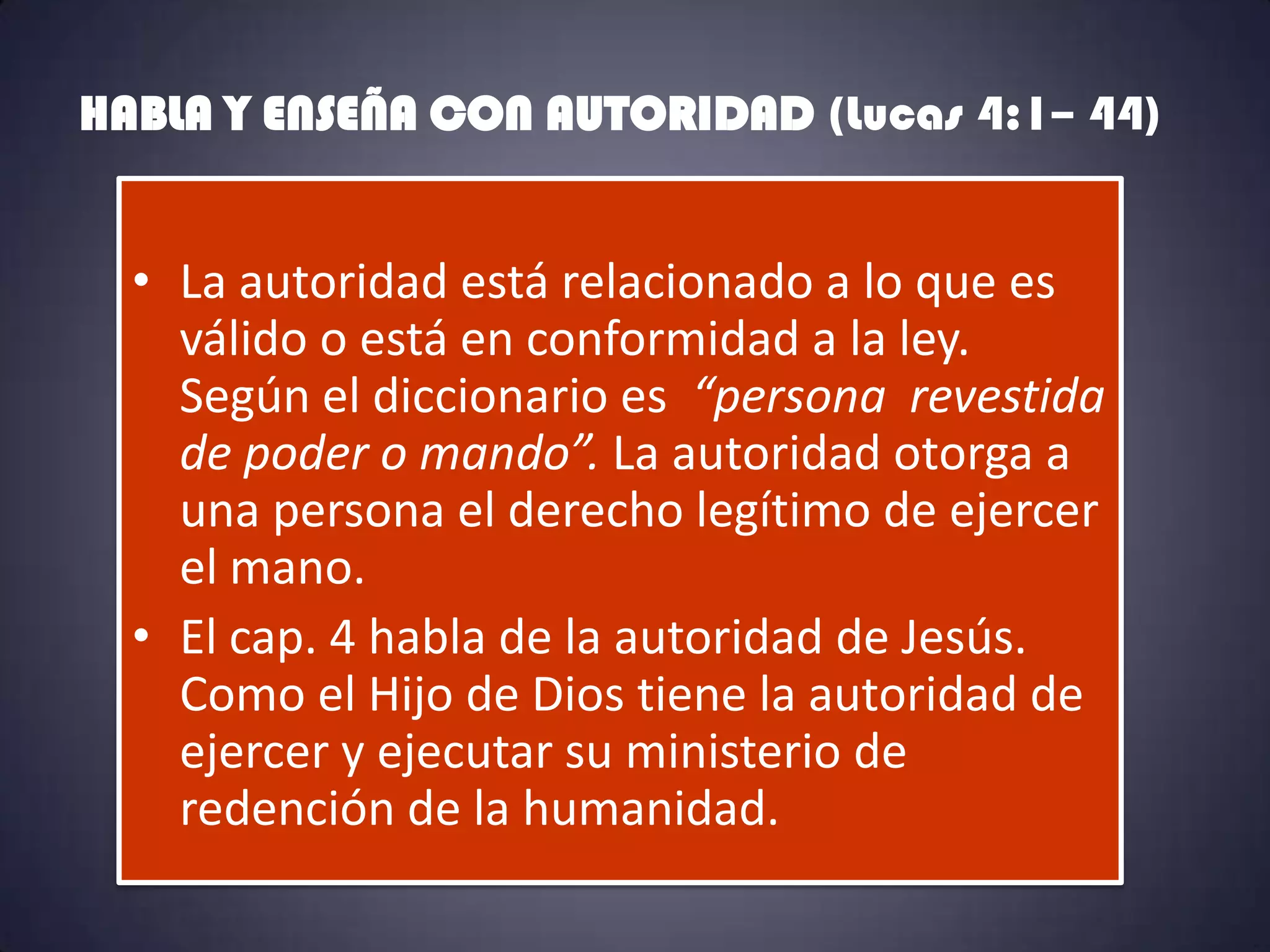 HABLA Y ENSEÑA CON AUTORIDAD (Lucas 4:1– 44)


  • La autoridad está relacionado a lo que es
    válido o está en conformidad a la ley.
    Según el diccionario es “persona revestida
    de poder o mando”. La autoridad otorga a
    una persona el derecho legítimo de ejercer
    el mano.
  • El cap. 4 habla de la autoridad de Jesús.
    Como el Hijo de Dios tiene la autoridad de
    ejercer y ejecutar su ministerio de
    redención de la humanidad.
 