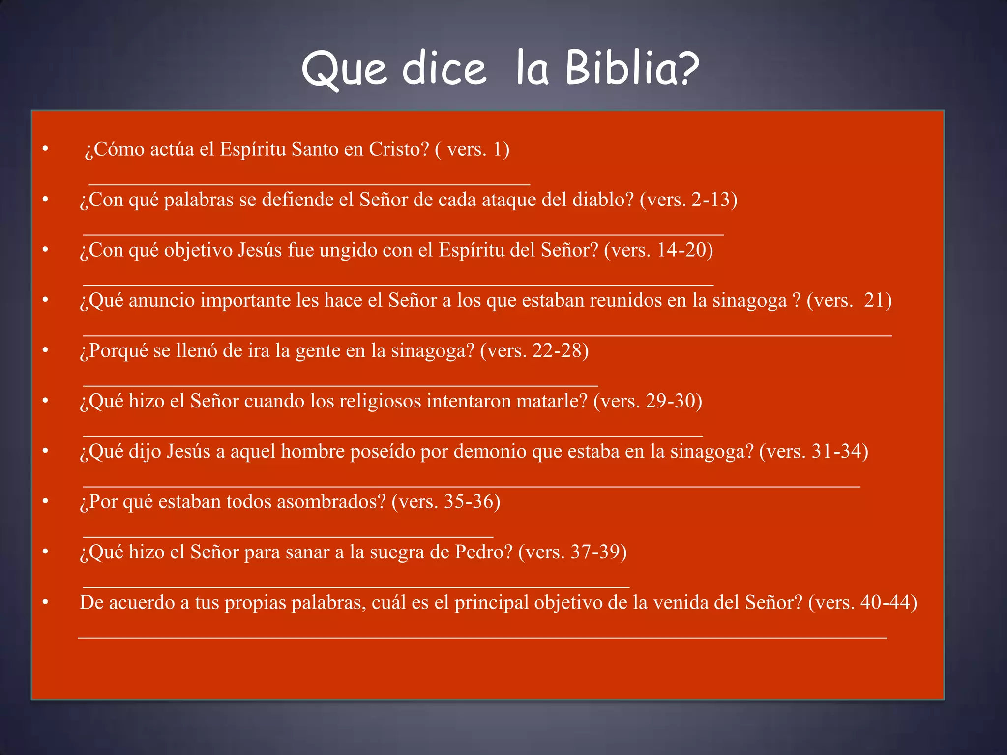 Que dice la Biblia?
•    ¿Cómo actúa el Espíritu Santo en Cristo? ( vers. 1)
     __________________________________________
•   ¿Con qué palabras se defiende el Señor de cada ataque del diablo? (vers. 2-13)
    _____________________________________________________________
•   ¿Con qué objetivo Jesús fue ungido con el Espíritu del Señor? (vers. 14-20)
    ____________________________________________________________
•   ¿Qué anuncio importante les hace el Señor a los que estaban reunidos en la sinagoga ? (vers. 21)
    _____________________________________________________________________________
•   ¿Porqué se llenó de ira la gente en la sinagoga? (vers. 22-28)
    _________________________________________________
•   ¿Qué hizo el Señor cuando los religiosos intentaron matarle? (vers. 29-30)
    ___________________________________________________________
•   ¿Qué dijo Jesús a aquel hombre poseído por demonio que estaba en la sinagoga? (vers. 31-34)
    __________________________________________________________________________
•   ¿Por qué estaban todos asombrados? (vers. 35-36)
    _______________________________________
•   ¿Qué hizo el Señor para sanar a la suegra de Pedro? (vers. 37-39)
    ____________________________________________________
•   De acuerdo a tus propias palabras, cuál es el principal objetivo de la venida del Señor? (vers. 40-44)
    _____________________________________________________________________________
 