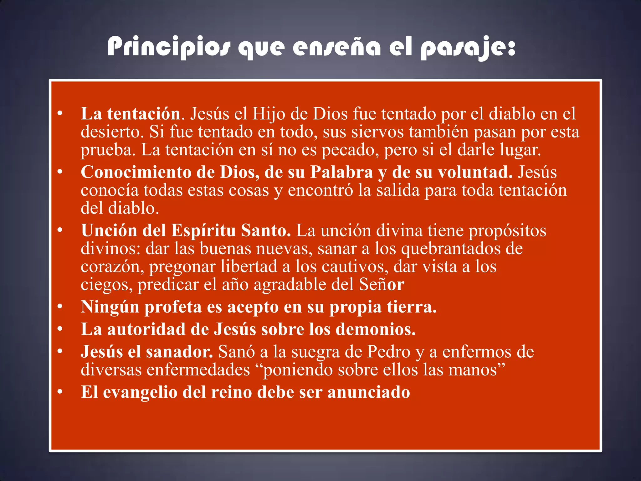 Principios que enseña el pasaje:

• La tentación. Jesús el Hijo de Dios fue tentado por el diablo en el
  desierto. Si fue tentado en todo, sus siervos también pasan por esta
  prueba. La tentación en sí no es pecado, pero si el darle lugar.
• Conocimiento de Dios, de su Palabra y de su voluntad. Jesús
  conocía todas estas cosas y encontró la salida para toda tentación
  del diablo.
• Unción del Espíritu Santo. La unción divina tiene propósitos
  divinos: dar las buenas nuevas, sanar a los quebrantados de
  corazón, pregonar libertad a los cautivos, dar vista a los
  ciegos, predicar el año agradable del Señor
• Ningún profeta es acepto en su propia tierra.
• La autoridad de Jesús sobre los demonios.
• Jesús el sanador. Sanó a la suegra de Pedro y a enfermos de
  diversas enfermedades “poniendo sobre ellos las manos”
• El evangelio del reino debe ser anunciado
 