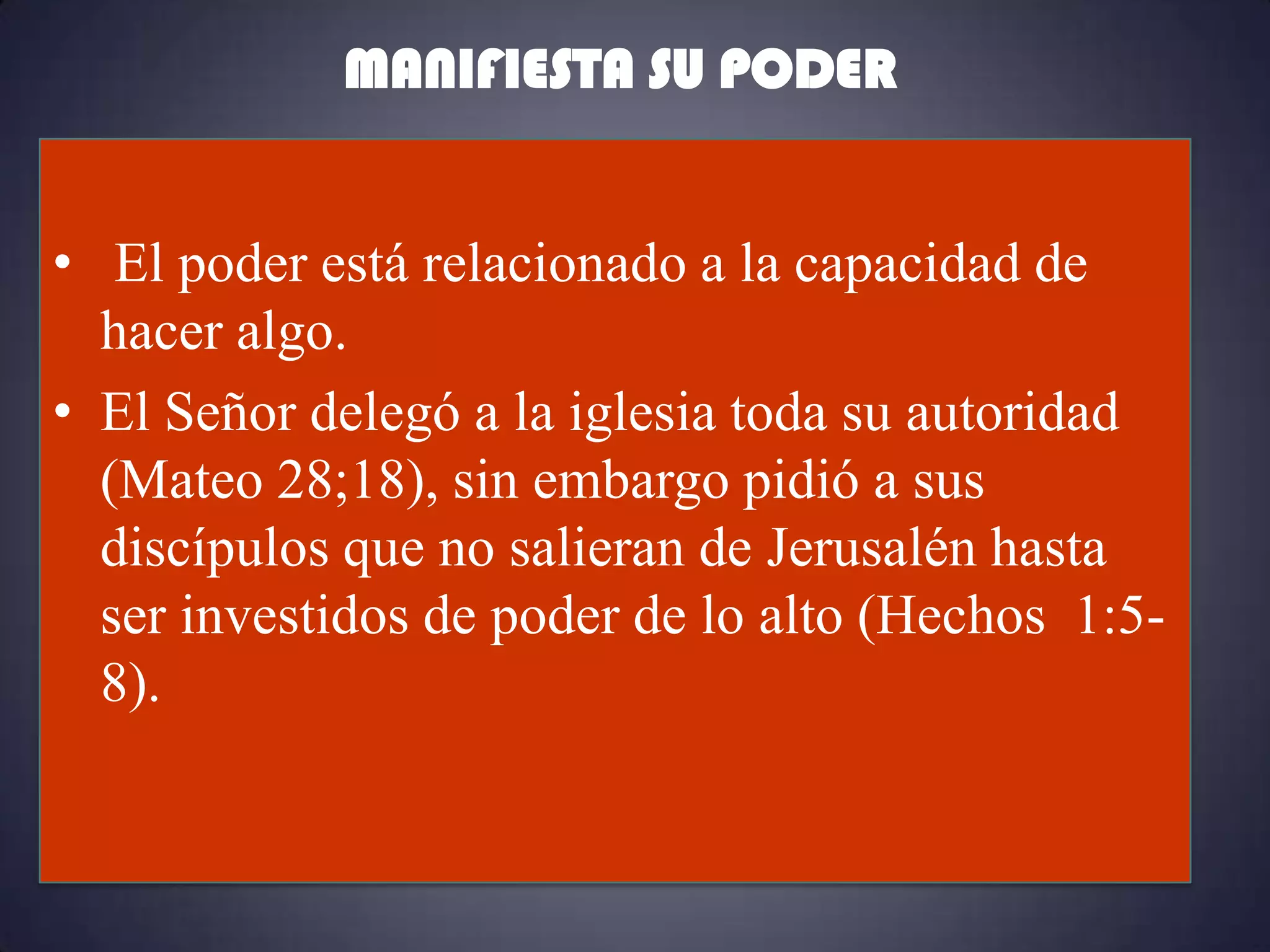 MANIFIESTA SU PODER


• El poder está relacionado a la capacidad de
  hacer algo.
• El Señor delegó a la iglesia toda su autoridad
  (Mateo 28;18), sin embargo pidió a sus
  discípulos que no salieran de Jerusalén hasta
  ser investidos de poder de lo alto (Hechos 1:5-
  8).
 