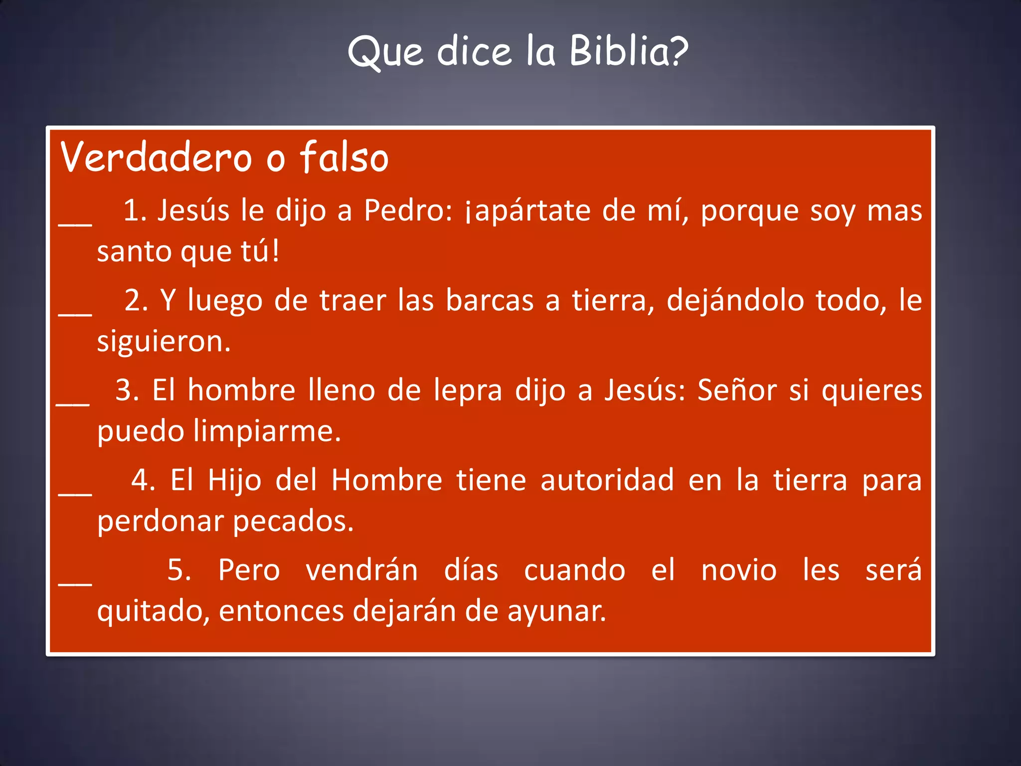 Que dice la Biblia?

Verdadero o falso
__ 1. Jesús le dijo a Pedro: ¡apártate de mí, porque soy mas
   santo que tú!
__ 2. Y luego de traer las barcas a tierra, dejándolo todo, le
   siguieron.
__ 3. El hombre lleno de lepra dijo a Jesús: Señor si quieres
   puedo limpiarme.
__ 4. El Hijo del Hombre tiene autoridad en la tierra para
   perdonar pecados.
__      5. Pero vendrán días cuando el novio les será
   quitado, entonces dejarán de ayunar.
 