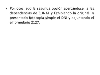 Por otro lado la segunda opción acercándose  a las dependencias de SUNAT y Exhibiendo la original  y presentado fotocopia simple el DNI y adjuntando el  el formulario 2127.