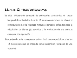 1.LIMITE 12 meses consecutivos Se dice  suspensión temporal de actividades transcurrido el  plazo  temporal de actividades durante 12 meses consecutivos en el cual el contribuyente no ha realizado ninguna operación, entendiéndose la adquisicion de bienes y/o servicios o la realización de una venta o cualquier otra operación  .Para entender este concepto se quiere decir que no podrá exceder los 12 meses para que se entienda como suspensión  temporal de una actividad.