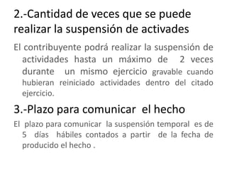 2.-Cantidad de veces que se puede realizar la suspensión de activadesEl contribuyente podrá realizar la suspensión de actividades hasta un máximo de  2 veces durante  un mismo ejercicio gravable cuando hubieran reiniciado actividades dentro del citado ejercicio. 3.-Plazo para comunicar  el hechoEl  plazo para comunicar  la suspensión temporal  es de 5  días  hábiles contados a partir  de la fecha de producido el hecho .