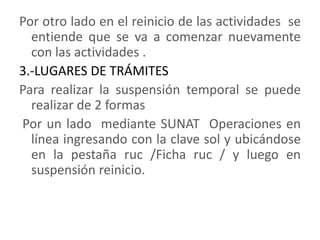Por otro lado en el reinicio de las actividades  se entiende que se va a comenzar nuevamente con las actividades .3.-LUGARES DE TRÁMITES Para realizar la suspensión temporal se puede realizar de 2 formas Por un lado  mediante SUNAT  Operaciones en línea ingresando con la clave sol y ubicándose en la pestaña ruc /Ficha ruc / y luego en suspensión reinicio.