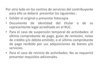 Por otro lado en los centros de servicios del contribuyente para ello se deberá  presentar los siguientes :Exhibir el original y presentar fotocopiaDocumento de identidad del titular o de su representante legal acreditado en el RUC. Para el caso de suspensión temporal de actividades: el último comprobante de pago, guías de remisión, notas de crédito y/o débito emitido; o el último comprobante de pago recibido por sus adquisiciones de bienes y/o servicios. Para el caso de reinicio de actividades: No se requerirá presentar requisitos adicionales.
