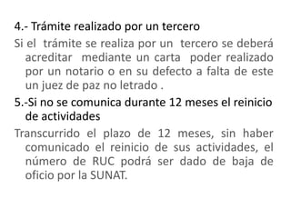 4.- Trámite realizado por un terceroSi el  trámite se realiza por un  tercero se deberá acreditar  mediante un carta  poder realizado por un notario o en su defecto a falta de este un juez de paz no letrado .5.-Si no se comunica durante 12 meses el reinicio de actividadesTranscurrido el plazo de 12 meses, sin haber comunicado el reinicio de sus actividades, el número de RUC podrá ser dado de baja de oficio por la SUNAT.