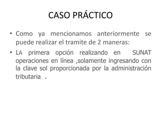 CASO PRÁCTICOComo ya mencionamos anteriormente se puede realizar el tramite de 2 maneras:LA primera opción realizando en  SUNAT operaciones en línea ,solamente ingresando con la clave sol proporcionada por la administración tributaria  .
