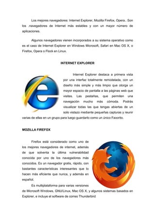 Los mejores navegadore Internet Explorer, Mozilla Firefox, Opera.. Son
                  navegadores:                ,
los .navegadores de Internet más estables y con un mayor número de
aplicaciones.

      Algunos navegadores vienen incorporados a su sistema operativo como
es el caso de Internet Explorer en Windows Microsoft, Safari en Mac OS X, o
Firefox, Opera o Flock en Linux.


                             INTERNET EXPLORER


                                         Internet Explorer destaca a primera vista
                              por una interfaz totalmente remodelada, con un
                              diseño más simple y más limpio que otorga un
                              mayor espacio de pantalla a las páginas web que
                              visites.     Las    pestañas,    que   permiten   una
                              navegación         mucho   más     cómoda.    Podrás
                              visualizar todas las que tengas abiertas de un
                              solo vistazo mediante pequeñas capturas y reunir
varias de ellas en un grupo para luego guardarlo como un único Favorito.


MOZILLA FIREFOX


      Firefox está considerado como uno de
los mejores navegadores de internet, además
de   que   solventa   la   última   vulnerabilidad
conocida por uno de los navegadores más
conocidos. Es un navegador gratis, rápido, con
bastantes características interesantes que lo
hacen más eficiente que nunca, y además en
español.
      Es multiplataforma para varias versiones
de Microsoft Windows, GNU/Linux, Mac OS X, y algunos sistemas basados en
Explorer, e incluye el software de correo Thunderbird
 