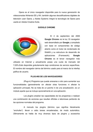 Opera es el único navegador disponible para la nueva generación de
videoconsolas Nintendo DS y Wii, también algunas decodificadores digitales de
televisión usan Opera, y Adobe Systems integró la tecnología de Opera para
usarla en Adobe Creative Suite.

                                 GOOGLE CHROME



                                              El 2 de septiembre del 2008
                                       Google Chrome vio la luz. El navegador
                                       web desarrollado por Google y compilado
                                       con base en componentes de código
                                       abierto como el motor de renderizado de
                                       WebKit y su estructura de desarrollo de
                                       aplicaciones      (Framework).       Google
                                       Chrome es el tercer navegador más
utilizado en Internet y actualmente posee una cuota de mercado del
7,05%.Está disponible gratuitamente bajo condiciones de servicio específicas.
El nombre del navegador deriva del término usado para el marco de la interfaz
gráfica de usuario.

                      PLUG-INS DE LOS NAVEGADORES
                      PLUG

              (Plug-in) Programa que puede anexarse a otro para aumentar sus
funcionalidades (generalmente sin afectar otras funciones ni afectar la
aplicación principal). No se trata de un parche ni de una actualización, es un
módulo aparte que se incluye opcionalmente en una aplicación.

              Los plugins amplían las capacidades de los programas o realizan
una combinación de acciones que resultan difíciles o laboriosas partiendo de
                                                     laboriosas
las opciones normales del programa.

              A   menudo   los    plugins   (término   que   significa   literalmente
“enchufes”)    llevan a cabo tareas encadenadas, de modo automático.
Últimamente se habla de muy diversos tipos de plugins y accesorios
 