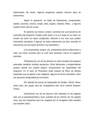 relacionados. De hecho, algunos programas aceptan diversos tipos de
extensiones.

            Según la aplicación, se habla de Extensiones, componentes,
objetos, acciones, macros, scripts, xtras, plugins, módulos, filtros... y algunos
pueden incluir más de un tipo.

            En general, las macros, scripts y acciones son una secuencia de
comandos del programa. Pueden pedir datos o no a lo largo de su tarea, en
función de cómo se hayan configurado. Atención a los virus que pueden
transmitirse asociados a algunas de estas extensiones (es bien conocido el
caso de los virus de macro de Word, muy extendidos.)

            Los componentes, plugins, etc. propiamente dichos suelen llevar a
cabo una tarea concreta para la cual sería laborioso instruir al programa
asociado.

            Photoshop fue uno de los pioneros en este concepto de programa
extensible mediante módulos accesorios. Otros fabricantes y programadores
pueden aportar sus propios plugins, enriqueciendo las capacidades del
programa. En el caso de Photoshop suele tratarse de filtros de efectos
especiales que se aplican a las imágenes, algunos de forma automática, otros
con opciones configurables por el usuario.

            Por ejemplo las barras de búsquedas de Google, Yahoo!, Alexa,
entre otras, son plugin para los navegadores web como Internet Explorer,
Firefox,

            Actualmente uno de los plug-ins más utilizados en las páginas
web, por la espectacularidad y buen acabado de los mismos son los applets
Java, que son programas que son cargados por el navegador (sólo aquellos
que soporten Java).
 