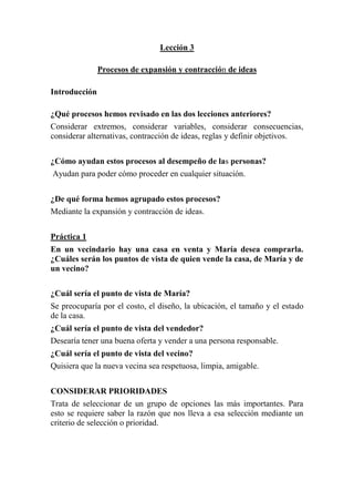 Lección 3
Procesos de expansión y contracción de ideas
Introducción
¿Qué procesos hemos revisado en las dos lecciones anteriores?
Considerar extremos, considerar variables, considerar consecuencias,
considerar alternativas, contracción de ideas, reglas y definir objetivos.
¿Cómo ayudan estos procesos al desempeño de las personas?
Ayudan para poder cómo proceder en cualquier situación.
¿De qué forma hemos agrupado estos procesos?
Mediante la expansión y contracción de ideas.
Práctica 1
En un vecindario hay una casa en venta y María desea comprarla.
¿Cuáles serán los puntos de vista de quien vende la casa, de María y de
un vecino?
¿Cuál sería el punto de vista de María?
Se preocuparía por el costo, el diseño, la ubicación, el tamaño y el estado
de la casa.
¿Cuál sería el punto de vista del vendedor?
Desearía tener una buena oferta y vender a una persona responsable.
¿Cuál sería el punto de vista del vecino?
Quisiera que la nueva vecina sea respetuosa, limpia, amigable.
CONSIDERAR PRIORIDADES
Trata de seleccionar de un grupo de opciones las más importantes. Para
esto se requiere saber la razón que nos lleva a esa selección mediante un
criterio de selección o prioridad.

 