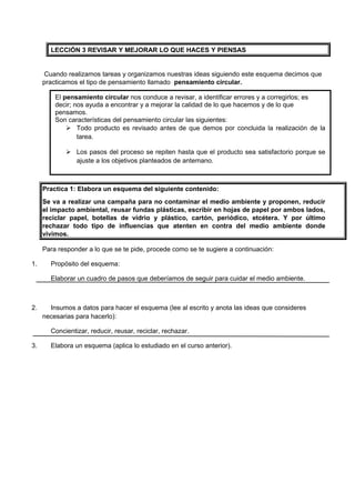 LECCIÓN 3 REVISAR Y MEJORAR LO QUE HACES Y PIENSAS

Cuando realizamos tareas y organizamos nuestras ideas siguiendo este esquema decimos que
practicamos el tipo de pensamiento llamado pensamiento circular.
El pensamiento circular nos conduce a revisar, a identificar errores y a corregirlos; es
decir; nos ayuda a encontrar y a mejorar la calidad de lo que hacemos y de lo que
pensamos.
Son características del pensamiento circular las siguientes:
 Todo producto es revisado antes de que demos por concluida la realización de la
tarea.
 Los pasos del proceso se repiten hasta que el producto sea satisfactorio porque se
ajuste a los objetivos planteados de antemano.

Practica 1: Elabora un esquema del siguiente contenido:
Se va a realizar una campaña para no contaminar el medio ambiente y proponen, reducir
el impacto ambiental, reusar fundas plásticas, escribir en hojas de papel por ambos lados,
reciclar papel, botellas de vidrio y plástico, cartón, periódico, etcétera. Y por último
rechazar todo tipo de influencias que atenten en contra del medio ambiente donde
vivimos.
Para responder a lo que se te pide, procede como se te sugiere a continuación:
1.

Propósito del esquema:
Elaborar un cuadro de pasos que deberíamos de seguir para cuidar el medio ambiente.

2.

Insumos a datos para hacer el esquema (lee al escrito y anota las ideas que consideres
necesarias para hacerlo):
Concientizar, reducir, reusar, reciclar, rechazar.

3.

Elabora un esquema (aplica lo estudiado en el curso anterior).

 