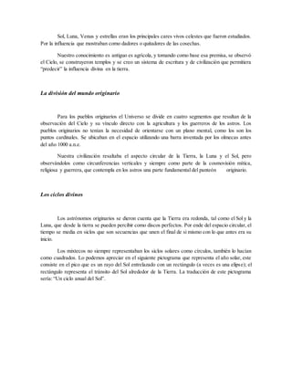 Sol, Luna, Venus y estrellas eran los principales cares vivos celestes que fueron estudiados.
Por la influencia que mostraban como dadores o quitadores de las cosechas.
Nuestro conocimiento es antiguo es agrícola, y tomando como base esa premisa, se observó
el Cielo, se construyeron templos y se creo un sistema de escritura y de civilización que permitiera
“predecir” la influencia divina en la tierra.
La división del mundo originario
Para los pueblos originarios el Universo se divide en cuatro segmentos que resultan de la
observación del Cielo y su vínculo directo con la agricultura y los guerreros de los astros. Los
pueblos originarios no tenían la necesidad de orientarse con un plano mental, como los son los
puntos cardinales. Se ubicaban en el espacio utilizando una barra inventada por los olmecas antes
del año 1000 a.n.e.
Nuestra civilización resaltaba el aspecto circular de la Tierra, la Luna y el Sol, pero
observándolos como circunferencias verticales y siempre como parte de la cosmovisión mítica,
religiosa y guerrera, que contempla en los astros una parte fundamental del panteón originario.
Los ciclos divinos
Los astrónomos originarios se dieron cuenta que la Tierra era redonda, tal como el Sol y la
Luna, que desde la tierra se pueden percibir como discos perfectos. Por ende del espacio circular, el
tiempo se media en siclos que son secuencias que unen el final de si mismo con lo que antes era su
inicio.
Los mixtecos no siempre representaban los siclos solares como círculos, también lo hacían
como cuadrados. Lo podemos apreciar en el siguiente pictograma que representa el año solar, este
consiste en el pico que es un rayo del Sol entrelazado con un rectángulo (a veces es una elipse); el
rectángulo representa el tránsito del Sol alrededor de la Tierra. La traducción de este pictograma
sería: “Un ciclo anual del Sol”.
 