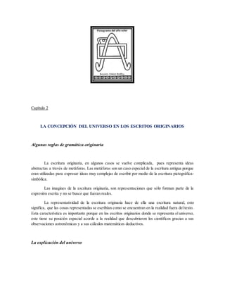 Capítulo 2
LA CONCEPCIÓN DEL UNIVERSO EN LOS ESCRITOS ORIGINARIOS
Algunas reglas de gramática originaria
La escritura originaria, en algunos casos se vuelve complicada, pues representa ideas
abstractas a través de metáforas. Las metáforas son un caso especial de la escritura antigua porque
eran utilizadas para expresar ideas muy complejas de escribir por medio de la escritura pictográfica-
simbólica.
Las imagines de la escritura originaria, son representaciones que sólo forman parte de la
expresión escrita y no se busco que fueran reales.
La representatividad de la escritura originaria hace de ella una escritura natural, esto
significa, que las cosas representadas se escribían como se encuentran en la realidad fuera del texto.
Esta característica es importante porque en los escritos originarios donde se representa el universo,
este tiene su posición espacial acorde a la realidad que descubrieron los científicos gracias a sus
observaciones astronómicas y a sus cálculos matemáticos deductivos.
La explicación del universo
 