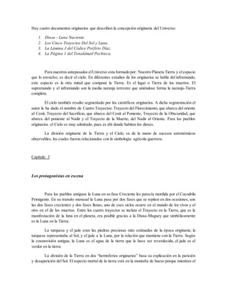 Hay cuatro documentos originarios que describen la concepción originaria del Universo:
1. Diosa - Luna Naciente.
2. Los Cinco Trayectos Del Sol y Luna.
3. La Lámina J del Códice Porfirio Díaz.
4. La Página 1 del Tonalámatl Pochteca.
Para nuestros antepasados elUniverso esta formado por: Nuestro Planeta Tierra y el espacio
que lo envuelve, es decir el cielo. En diferentes estudios de los originarios se habla del inframundo,
este espacio es la otra mitad que compone la Tierra. Es el lugar o Tierra de los muertos. El
supramundo y el inframundo son la media naranja terrestre que uniéndose forma la naranja-Tierra
completa.
El cielo también resulto segmentado por los científicos originarios. A dicha segmentación el
autor le ha dado el nombre de Cuatro Trayectos: Trayecto del Florecimiento, que abarca del oriente
al Cenit, Trayecto del Sacrificio, que abarca del Cenit al Poniente, Trayecto de la Obscuridad, que
abarca del poniente al Nadir y el Trayecto de la Muerte, del Nadir al Oriente. Para los pueblos
originarios el Cielo es muy admirado, pues es ahí donde habitan los dioses.
La división originaria de la Tierra y el Cielo, va de la mano de sucesos astronómicos
observables, los cuales fueron relacionados con la simbología agrícola-guerrera.
Capítulo 3
Los protagonistas en escena
Para los pueblos antiguos la Luna en su fase Creciente les parecía mordida por el Cocodrilo
Primigenio. En su transito mensual la Luna pasa por dos fases que se repiten en dos ocasiones, son
las dos fases crecientes y dos fases llenas, uno de eses siclos ocurre en el mundo de los vivos y el
otro en el de los muertos. Entre los cuatro trayectos se incluía el Trayecto en la Tierra, que es la
manifestación de la luna en el planeta, era posible gracias a la Diosa-Maguey que simbólicamente
es la Luna en la Tierra.
La turquesa y el jade eran las piedras preciosas más estimadas de la época originaria; la
turquesa representaba al Sol, y el jade a la Luna, por la relación que mantiene con la Tierra. Según
la cosmovisión antigua, la Luna es el agua de la tierra que le hace ser reverdecida, el jade es el
verdor en la tierra.
La división de la Tierra en dos “hemisferios originarios” basa su explicación en la parición
y desaparición del Sol. El aspecto mortal de la tierra está en la montaña de hueso porque mientras el
 