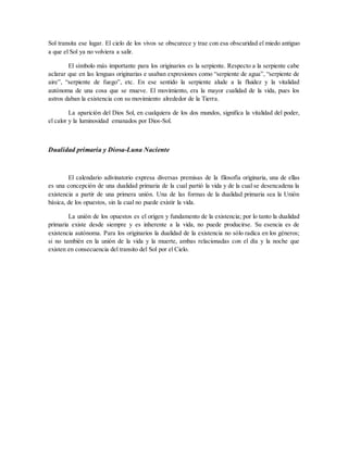 Sol transita ese lugar. El cielo de los vivos se obscurece y trae con esa obscuridad el miedo antiguo
a que el Sol ya no volviera a salir.
El símbolo más importante para los originarios es la serpiente. Respecto a la serpiente cabe
aclarar que en las lenguas originarias e usaban expresiones como “serpiente de agua”, “serpiente de
aire”, “serpiente de fuego”, etc. En ese sentido la serpiente alude a la fluidez y la vitalidad
autónoma de una cosa que se mueve. El movimiento, era la mayor cualidad de la vida, pues los
astros daban la existencia con su movimiento alrededor de la Tierra.
La aparición del Dios Sol, en cualquiera de los dos mundos, significa la vitalidad del poder,
el calor y la luminosidad emanados por Dios-Sol.
Dualidad primaria y Diosa-Luna Naciente
El calendario adivinatorio expresa diversas premisas de la filosofía originaria, una de ellas
es una concepción de una dualidad primaria de la cual partió la vida y de la cual se desencadena la
existencia a partir de una primera unión. Una de las formas de la dualidad primaria sea la Unión
básica, de los opuestos, sin la cual no puede existir la vida.
La unión de los opuestos es el origen y fundamento de la existencia; por lo tanto la dualidad
primaria existe desde siempre y es inherente a la vida, no puede producirse. Su esencia es de
existencia autónoma. Para los originarios la dualidad de la existencia no sólo radica en los géneros;
si no también en la unión de la vida y la muerte, ambas relacionadas con el día y la noche que
existen en consecuencia del transito del Sol por el Cielo.
 