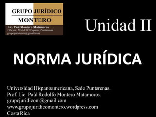 Unidad II
  NORMA JURÍDICA
Universidad Hispanoamericana, Sede Puntarenas.
Prof. Lic. Paúl Rodolfo Montero Matamoros.
grupojuridicom@gmail.com
www.grupojuridicomontero.wordpress.com
Costa Rica
 
