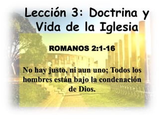 Lección 3: Doctrina y
Vida de la Iglesia
ROMANOS 2:1-16
No hay justo, ni aun uno; Todos los
hombres están bajo la condenación
de Dios.
 