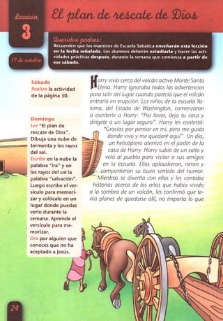 £ í p ía n de, Mácate, de, SOiaá,
í
QueAidoá pxicbieá:
Recuerden que los maestros de Escuela Sabática enseñarán esta lección
en la fecha señalada. Los alumnos deberán estudiarla y hacer las acti­
vidades prácticas después, durante la semana que comienza a partir de
ese sábado.
Sábado
Realiza la actividad
de la página 30.
Domingo
Lee "El plan de
rescate de Dios".
Dibuja una nube de
tormenta y los rayos
del sol.
Escribe en la nube la
palabra "ira" y en
los rayos del sol la
palabra "salvación".
Luego escribe el ver­
sículo para memori-
zar y colócalo en un
lugar donde puedas
verlo durante la
semana. Aprende el
versículo para me-
morizar.
Ora por alguien que
conoces que no ha
aceptado a Jesús.
K
arry vivía cerca del volcán activo Monte Santa
Elena. Harry ignoraba todas las advertencias
para salir del lugar cuando parecía que el volcán
entraría en erupción. Los niños de la escuela Ya-
kima, del Estado de Washington, comenzaron
a escribirle a Harry: "Por favor, deja tu casa y
dirígete a un lugar seguro”. Harry les contestó:
“Gracias por pensar en mí, pero me gusta
donde vivo y me quedaré aquí”. Un día,
un helicóptero aterrizó en el jardín de la
casa de Harry. Harry subió de un salto y
voló al pueblo para visitar a sus amigos
en la escuela. Ellos aplaudieron, rieron y
_ compartieron su buen sentido del humor.
Mientras se divertía con ellos y les contaba
historias acerca de los años que había vivido
a la sombra de un volcán, les confirmó que te­
nía planes de quedarse allí, no importa lo que
 