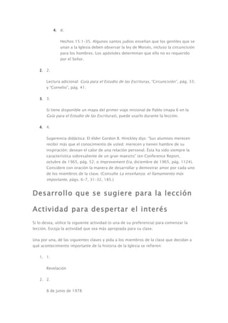 4. d.

               Hechos 15:1–35. Algunos santos judíos enseñan que los gentiles que se
               unan a la Iglesia deben observar la ley de Moisés, incluso la circuncisión
               para los hombres. Los apóstoles determinan que ello no es requerido
               por el Señor.

   2. 2.

       Lectura adicional: Guía para el Estudio de las Escrituras, “Circuncisión”, pág. 33;
       y “Cornelio”, pág. 41.

   3. 3.

       Si tiene disponible un mapa del primer viaje misional de Pablo (mapa 6 en la
       Guía para el Estudio de las Escrituras), puede usarlo durante la lección.

   4. 4.

       Sugerencia didáctica: El élder Gordon B. Hinckley dijo: “Sus alumnos merecen
       recibir más que el conocimiento de usted: merecen y tienen hambre de su
       inspiración; desean el calor de una relación personal. Ésta ha sido siempre la
       característica sobresaliente de un gran maestro” (en Conference Report,
       octubre de 1965, pág. 52; o Improvement Era, diciembre de 1965, pág. 1124).
       Considere con oración la manera de desarrollar y demostrar amor por cada uno
       de los miembros de la clase. (Consulte La enseñanza: el llamamiento más
       importante, págs. 6–7, 31–32, 185.)


Desarrollo que se sugiere para la lección

Actividad para despertar el interés
Si lo desea, utilice la siguiente actividad (o una de su preferencia) para comenzar la
lección. Escoja la actividad que sea más apropiada para su clase.

Una por una, dé las siguientes claves y pida a los miembros de la clase que decidan a
qué acontecimiento importante de la historia de la Iglesia se refieren:

   1. 1.

       Revelación

   2. 2.

       8 de junio de 1978
 
