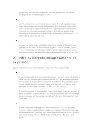 qué estaban molestos esos miembros? (No consideraban que los gentiles
       fueran parte del pueblo escogido de Dios.)

   •   •

       ¿Cómo cambiaron las opiniones de los miembros de la Iglesia después que
       Pedro les habló de la visión que había tenido y de la experiencia que había
       vivido con Cornelio? (Véase Hechos 11:4–18.) ¿Qué debemos hacer cuando
       recibimos instrucciones nuevas de los líderes de la Iglesia, aunque éstas
       inicialmente no nos agraden o sean difíciles de entender? (Véase Juan 7:17; 2
       Nefi 28:30; D. y C. 6:11, 14–15.)

   •   •

       ¿Por qué fue Pedro el que recibió la revelación de enseñar el Evangelio a los
       gentiles? (En esa época él era el líder de la Iglesia.) En la actualidad, ¿quién
       recibe revelación para la Iglesia entera? ¿Por qué es importante que haya una
       sola persona que reciba revelación para toda la Iglesia? (Véase D. y C. 43:2–6.)


2. Pedro es liberado milagrosamente de
la prisión.
Lean y analicen los versículos de Hechos 12 que usted haya seleccionado.

   •   •

       El rey Herodes mató al apóstol Jacobo (Santiago), y después arrojó a la prisión a
       Pedro y lo dejó fuertemente custodiado (Hechos 12:1–4). ¿Cómo respondieron
       los miembros de la Iglesia al encarcelamiento de Pedro? (Véase Hechos 12:5.)
       ¿Cómo pueden nuestras oraciones ayudar al profeta y a otros líderes de la
       Iglesia en nuestros días? (Véase D. y C. 43:12; 93:51; 107:22.)

       El presidente Joseph F. Smith declaró: “Nunca debe pasar un día sin que toda la
       gente que integra la Iglesia eleve su voz en oración al Señor para que sostenga
       a sus siervos que son puestos para presidirlos” (Doctrina del Evangelio, 5a. ed.,
       1939, pág. 217).

   •   •

       ¿Cómo escapó Pedro de la prisión? (Véase Hechos 12:6–10.) ¿En qué otras
       ocasiones ha preservado el Señor milagrosamente la vida de alguien hasta que
       termine esa persona su misión en la tierra? (Algunos ejemplos de las Escrituras
       son: Daniel; Sadrac, Mesac y Abed-nego; Abinadí; Alma y Amulek; y José
       Smith.)
 