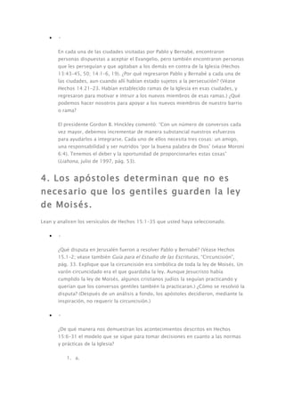 •   •

       En cada una de las ciudades visitadas por Pablo y Bernabé, encontraron
       personas dispuestas a aceptar el Evangelio, pero también encontraron personas
       que les perseguían y que agitaban a los demás en contra de la Iglesia (Hechos
       13:43–45, 50; 14:1–6, 19). ¿Por qué regresaron Pablo y Bernabé a cada una de
       las ciudades, aun cuando allí habían estado sujetos a la persecución? (Véase
       Hechos 14:21–23. Habían establecido ramas de la Iglesia en esas ciudades, y
       regresaron para motivar e intruir a los nuevos miembros de esas ramas.) ¿Qué
       podemos hacer nosotros para apoyar a los nuevos miembros de nuestro barrio
       o rama?

       El presidente Gordon B. Hinckley comentó: “Con un número de conversos cada
       vez mayor, debemos incrementar de manera substancial nuestros esfuerzos
       para ayudarlos a integrarse. Cada uno de ellos necesita tres cosas: un amigo,
       una responsabilidad y ser nutridos ‘por la buena palabra de Dios’ (véase Moroni
       6:4). Tenemos el deber y la oportunidad de proporcionarles estas cosas”
       (Liahona, julio de 1997, pág. 53).


4. Los apóstoles determinan que no es
necesario que los gentiles guarden la ley
de Moisés.
Lean y analicen los versículos de Hechos 15:1–35 que usted haya seleccionado.

   •   •

       ¿Qué disputa en Jerusalén fueron a resolver Pablo y Bernabé? (Véase Hechos
       15.1–2; véase también Guía para el Estudio de las Escrituras, “Circuncisión”,
       pág. 33. Explique que la circuncisión era simbólica de toda la ley de Moisés. Un
       varón circuncidado era el que guardaba la ley. Aunque Jesucristo había
       cumplido la ley de Moisés, algunos cristianos judíos la seguían practicando y
       querían que los conversos gentiles también la practicaran.) ¿Cómo se resolvió la
       disputa? (Después de un análisis a fondo, los apóstoles decidieron, mediante la
       inspiración, no requerir la circuncisión.)

   •   •

       ¿De qué manera nos demuestran los acontecimientos descritos en Hechos
       15:6–31 el modelo que se sigue para tomar decisiones en cuanto a las normas
       y prácticas de la Iglesia?

           1. a.
 