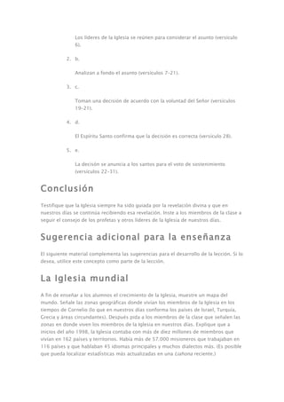 Los líderes de la Iglesia se reúnen para considerar el asunto (versículo
               6).

           2. b.

               Analizan a fondo el asunto (versículos 7–21).

           3. c.

               Toman una decisión de acuerdo con la voluntad del Señor (versículos
               19–21).

           4. d.

               El Espíritu Santo confirma que la decisión es correcta (versículo 28).

           5. e.

               La decisón se anuncia a los santos para el voto de sostenimiento
               (versículos 22–31).


Conclusión
Testifique que la Iglesia siempre ha sido guiada por la revelación divina y que en
nuestros días se continúa recibiendo esa revelación. Inste a los miembros de la clase a
seguir el consejo de los profetas y otros líderes de la Iglesia de nuestros días.


Sugerencia adicional para la enseñanza
El siguiente material complementa las sugerencias para el desarrollo de la lección. Si lo
desea, utilice este concepto como parte de la lección.


La Iglesia mundial
A fin de enseñar a los alumnos el crecimiento de la Iglesia, muestre un mapa del
mundo. Señale las zonas geográficas donde vivían los miembros de la Iglesia en los
tiempos de Cornelio (lo que en nuestros días conforma los países de Israel, Turquía,
Grecia y áreas circundantes). Después pida a los miembros de la clase que señalen las
zonas en donde viven los miembros de la Iglesia en nuestros días. Explique que a
inicios del año 1998, la Iglesia contaba con más de diez millones de miembros que
vivían en 162 países y territorios. Había más de 57.000 misioneros que trabajaban en
116 países y que hablaban 45 idiomas principales y muchos dialectos más. (Es posible
que pueda localizar estadísticas más actualizadas en una Liahona reciente.)
 