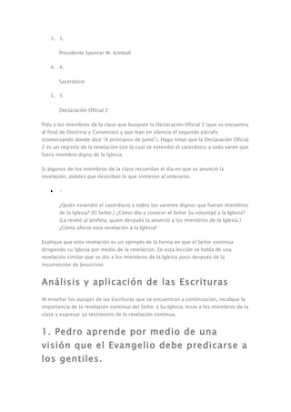 3. 3.

       Presidente Spencer W. Kimball

   4. 4.

       Sacerdocio

   5. 5.

       Declaración Oficial 2

Pida a los miembros de la clase que busquen la Declaración Oficial 2 (que se encuentra
al final de Doctrina y Convenios) y que lean en silencio el segundo párrafo
(comenzando donde dice “A principios de junio”). Haga notar que la Declaración Oficial
2 es un registro de la revelación con la cual se extendió el sacerdocio a todo varón que
fuera miembro digno de la Iglesia.

Si algunos de los miembros de la clase recuerdan el día en que se anunció la
revelación, pídales que describan lo que sintieron al enterarse.

   •   •

       ¿Quién extendió el sacerdocio a todos los varones dignos que fueran miembros
       de la Iglesia? (El Señor.) ¿Cómo dio a conocer el Señor Su voluntad a la Iglesia?
       (La reveló al profeta, quien después la anunció a los miembros de la Iglesia.)
       ¿Cómo afectó esta revelación a la Iglesia?

Explique que esta revelación es un ejemplo de la forma en que el Señor continúa
dirigiendo su Iglesia por medio de la revelación. En esta lección se habla de una
revelación similar que se dio a los miembros de la Iglesia poco después de la
resurrección de Jesucristo.


Análisis y aplicación de las Escrituras
Al enseñar los pasajes de las Escrituras que se encuentran a continuación, recalque la
importancia de la revelación continua del Señor a Su Iglesia. Inste a los miembros de la
clase a expresar su testimonio de la revelación continua.


1. Pedro aprende por medio de una
visión que el Evangelio debe predicarse a
los gentiles.
 