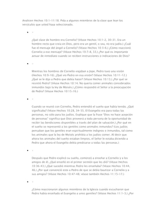 Analicen Hechos 10:1–11:18. Pida a algunos miembros de la clase que lean los
versículos que usted haya seleccionado.

   •   •

       ¿Qué clase de hombre era Cornelio? (Véase Hechos 10:1–2, 30–31. Era un
       hombre recto que creía en Dios, pero era un gentil, o sea, no era judío.) ¿Cuál
       fue el mensaje del ángel a Cornelio? (Véase Hechos 10:3–6.) ¿Cómo reaccionó
       Cornelio a ese mensaje? (Véase Hechos 10:7–8, 33.) ¿Por qué es importante
       actuar de inmediato cuando se reciben instrucciones o indicaciones de Dios?

   •   •

       Mientras los hombres de Cornelio viajaban a Jope, Pedro tuvo una visión
       (Hechos 10:9–16). ¿Qué vio Pedro en esa visión? (Véase Hechos 10:11–12.)
       ¿Qué se le dijo a Pedro que debía hacer? (Véase Hechos 10:13.) ¿Por qué se
       resistió Pedro? (Véase Hechos 10:14. No quería comer animales considerados
       inmundos bajo la ley de Moisés.) ¿Cómo respondió el Señor a la preocupación
       de Pedro? (Véase Hechos 10:15–16.)

   •   •

       Cuando se reunió con Cornelio, Pedro entendió el sueño que había tenido. ¿Qué
       significaba? (Véase Hechos 10:28, 34–35. El Evangelio era para todas las
       personas, no sólo para los judíos. Explique que la frase “Dios no hace acepción
       de personas” significa que Dios proveerá a toda persona de la oportunidad de
       recibir las bendiciones disponibles a través del plan de salvación.) ¿Por qué en
       el sueño se representó a los gentiles como animales inmundos? (Los judíos
       pensaban que los gentiles eran espiritualmente indignos o inmundos, tal como
       los animales que la ley de Moisés prohibía a los judíos comer. Al decir que
       ahora los animales del sueño estaban limpios, el Señor le estaba diciendo a
       Pedro que ahora el Evangelio debía predicarse a todas las personas.)

   •   •

       Después que Pedro explicó su sueño, comenzó a enseñar a Cornelio y a los
       amigos de él. ¿Qué enseñó en el primer sermón que les dió? (Véase Hechos
       10:36–43.) ¿Qué sucedió mientras Pedro les enseñaba? (Véase Hechos 10:44,
       46.) ¿Por qué convenció esto a Pedro de que se debía bautizar a Cornelio y a
       sus amigos? (Véase Hechos 10:47–48; véase también Hechos 11:15–17.)

   •   •

       ¿Cómo reaccionaron algunos miembros de la Iglesia cuando escucharon que
       Pedro había enseñado el Evangelio a unos gentiles? (Véase Hechos 11:1–3.) ¿Por
 