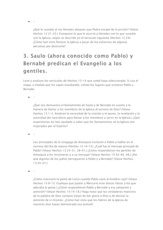 •   •

       ¿Qué le sucedió al rey Herodes después que Pedro escapó de la prisión? (Véase
       Hechos 12:21–23.) Comparen lo que le ocurrió a Herodes con lo que sucedió
       con la Iglesia, según se describe en el versículo siguiente (Hechos 12:24).
       ¿Cómo han visto florecer la Iglesia a pesar de los esfuerzos de algunas
       personas por destruirla?


3. Saulo (ahora conocido como Pablo) y
Bernabé predican el Evangelio a los
gentiles.
Lean y analicen los versículos de Hechos 13–14 que usted haya seleccionado. Si usa el
mapa, a medida que los vayan estudiando, señale los lugares que visitaron Pablo y
Bernabé.

   •   •

       ¿Qué nos demuestra el llamamiento de Saulo y de Bernabé en cuanto a la
       manera de llamar a los miembros de la Iglesia al servicio de Dios? (Véase
       Hechos 13:1–3. Analicen la necesidad de la oración y el ayuno, la revelación y la
       autoridad del sacerdocio para llamar a los miembros a servir en la Iglesia.) ¿Qué
       experiencias les han ayudado a saber que los llamamientos en la Iglesia son
       inspirados por el Espíritu?

   •   •

       Los principales de la sinagoga de Antioquía invitaron a Pablo a hablar en el
       servicio del día de reposo (Hechos 13:14–15). ¿Cuál fue el mensaje principal de
       Pablo? (Véase Hechos 13:23–31, 38–41.) ¿Cómo respondieron los gentiles de
       Antioquía a los misioneros y a su mensaje? (Véase Hechos 13:42–44, 48.) ¿Por
       qué algunos de los judíos persiguieron a Pablo y a Bernabé? (Véase Hechos
       13:45–47.)

   •   •

       ¿Cómo reaccionó la gente de Listra cuando Pablo sanó al hombre cojo? (Véase
       Hechos 14:8–13. Explique que Jupiter y Mercurio eran diosos falsos a los que
       adoraba la gente.) ¿Cómo respondieron Pablo y Bernabé a esa adulación y
       atención? (Véase Hechos 14:14–18.) Haga notar que los verdaderos maestros
       de la palabra de Dios siempre tratan de dar gloria a Dios y de desviar la
       atención de sí mismos. ¿Cómo han visto que los líderes de la Iglesia de
       nuestros días hayan demostrado esa actitud?
 