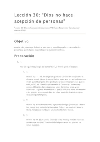 Lección 30: “Dios no hace
acepción de personas”
"Lección 30: “Dios no hace acepción de personas”," El Nuevo Testamento: Manual para el
maestro, (2003)




Objetivo
Ayudar a los miembros de la clase a reconocer que el Evangelio es para todas las
personas y que la Iglesia es guiada por la revelación continua.


Preparación
   1. 1.

       Lea los siguientes pasajes de las Escrituras, y medite y ore al respecto.

           1. a.

                  Hechos 10:1–11:18. Un ángel se aparece a Cornelio en una visión y le
                  dice que mande llamar al apóstol Pedro, quien a su vez aprende por una
                  visión que el Evangelio debe predicarse a los gentiles (personas que no
                  eran judías). Va a Cesarea para enseñar a Cornelio y a su familia y
                  amigos. El Espíritu Santo desciende sobre Cornelio y otros, y son
                  bautizados. Algunos miembros de la Iglesia critican a Pedro por enseñar
                  a los gentiles pero, cuando éste les relata su visión, la aceptan como
                  revelación para la Iglesia.

           2. b.

                  Hechos 12. El rey Herodes mata a Jacobo (Santiago) y encarcela a Pedro.
                  Los santos oran pidiendo la libertad de Pedro, y un ángel del Señor lo
                  libera. Herodes es herido por un ángel del Señor y muere.

           3. c.

                  Hechos 13–14. Saulo (ahora conocido como Pablo) y Bernabé hacen su
                  primer viaje misional, estableciendo la Iglesia entre los gentiles en
                  varias ciudades.
 