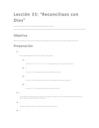 Lección 35: “Reconciliaos con
Dios”
"Lección 35: “Reconciliaos con Dios”," El Nuevo Testamento: Manual para el maestro, (2003)




Objetivo
Motivar a los miembros de la clase a poner en práctica el consejo de Pablo en 2 Corintios a fin de ser verdaderos discípulos de Jesucristo




Preparación
      1.     1.


             Lea los siguientes pasajes de las Escrituras, y medite y ore al respecto.



                   1.     a.


                          2 Corintios 1:3–11; 4; 6:1–10; 11:21–33; 12:1–10. Pablo enseña en cuanto a superar las tribulaciones.



                   2.     b.


                          2 Corintios 2:5–11. Pablo amonesta a los santos a perdonarse unos a otros.



                   3.     c.


                          2 Corintios 7:8–10. Pablo enseña acerca de sentir por los pecados la tristeza que es según Dios.



                   4.     d.


                          2 Corintios 5:17–21. Pablo exhorta a los santos a reconciliarse con Dios.



      2.     2.


             Si tiene disponible el videocasete Nuevo Testamento: Presentaciones en video (53914 002), muestre el segmento de once minutos “La
             tristeza según Dios” durante el transcurso de la lección.



      3.     3.


             Si utiliza la actividad para despertar el interés, lleve a la clase un poco de arena.



      4.     4.
 