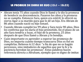 LA PROMESA DE DARLE UN HIJO (15:1 – 18:33)

• Abram tenía 75 años cuando Dios le llamó y le dio la promesa
  de bendecir su descendencia. Pasaron los años y la promesa
  no se cumplía. Entonces Sara, quien era estéril, le ofreció su
  sierva Agar a su marido para que le dé un hijo. Era Abram de
  86 años cuando nació su hijo Ismael.
• Cuando Abram cumplió los 99 años y Sara tenía 90 años, Dios
  les confirma que les daría el hijo prometido. En el plazo de un
  año Sara tendría a Isaac, el hijo de la promesa, 25 años
  después de que Dios llamó a Abram y lo bendijo.
• Cuán importante es aprender a esperar las promesas de
  Dios, no importa cuánto tiempo transcurra Dios es fiel en
  cumplirlas. Hebreos 6:12 dice: “a fin de que no os hagáis
  perezosos, sino imitadores de aquellos que por la fe y la
  paciencia heredan las promesas”. Estas palabras hacen
  referencia directa a Abraham, ejemplo que es digno de imitar.
 
