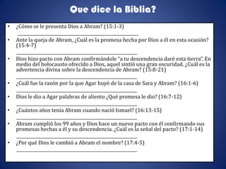 Que dice la Biblia?
•   ¿Cómo se le presenta Dios a Abram? (15:1-3)
     __________________________________________________________
•   Ante la queja de Abram, ¿Cuál es la promesa hecha por Dios a él en esta ocasión?
    (15:4-7)
    __________________________________________________________
•   Dios hizo pacto con Abram confirmándole “a tu descendencia daré esta tierra”. En
    medio del holocausto ofrecido a Dios, aquel sintió una gran oscuridad. ¿Cuál es la
    advertencia divina sobre la descendencia de Abram? (15:8-21)
    __________________________________________________________
•   ¿Cuál fue la razón por la que Agar huyó de la casa de Sara y Abram? (16:1-6)
    __________________________________________________________
•   Dios le dio a Agar palabras de aliento ¿Qué promesa le dio? (16:7-12)
    __________________________________________________________
•   ¿Cuántos años tenía Abram cuando nació Ismael? (16:13-15)
    __________________________________________________________
•   Abram cumplió los 99 años y Dios hace un nuevo pacto con él confirmando sus
    promesas hechas a él y su descendencia. ¿Cuál es la señal del pacto? (17:1-14)
    __________________________________________________________
•   ¿Por qué Dios le cambió a Abram el nombre? (17:4-5)
    __________________________________________________________
 
