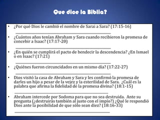 Que dice la Biblia?

• ¿Por qué Dios le cambió el nombre de Sarai a Sara? (17:15-16)
   __________________________________________________________
• ¿Cuántos años tenían Abraham y Sara cuando recibieron la promesa de
  concebir a Isaac? (17:17-20)
   __________________________________________________________
• ¿En quién se cumplirá el pacto de bendecir la descendencia? ¿En Ismael
  o en Isaac? (17:21)
   __________________________________________________________
• ¿Quiénes fueron circuncidados en un mismo día? (17:22-27)
   __________________________________________________________
• Dios visitó la casa de Abraham y Sara y les confirmó la promesa de
  darles un hijo a pesar de la vejez y la esterilidad de Sara. ¿Cuál es la
  palabra que afirma la fidelidad de la promesa divina? (18:1-15)
  _________________________________________________________
• Abraham intercede por Sodoma para que no sea destruida. Ante su
  pregunta (¿destruirás también al justo con el impío?) ¿Qué le respondió
  Dios ante la posibilidad de que sólo sean diez? (18:16-33)
  __________________________________________________________
 