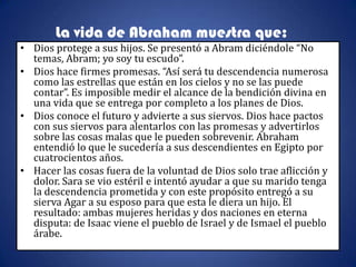 La vida de Abraham muestra que:
• Dios protege a sus hijos. Se presentó a Abram diciéndole “No
  temas, Abram; yo soy tu escudo”.
• Dios hace firmes promesas. “Así será tu descendencia numerosa
  como las estrellas que están en los cielos y no se las puede
  contar”. Es imposible medir el alcance de la bendición divina en
  una vida que se entrega por completo a los planes de Dios.
• Dios conoce el futuro y advierte a sus siervos. Dios hace pactos
  con sus siervos para alentarlos con las promesas y advertirlos
  sobre las cosas malas que le pueden sobrevenir. Abraham
  entendió lo que le sucedería a sus descendientes en Egipto por
  cuatrocientos años.
• Hacer las cosas fuera de la voluntad de Dios solo trae aflicción y
  dolor. Sara se vio estéril e intentó ayudar a que su marido tenga
  la descendencia prometida y con este propósito entregó a su
  sierva Agar a su esposo para que esta le diera un hijo. El
  resultado: ambas mujeres heridas y dos naciones en eterna
  disputa: de Isaac viene el pueblo de Israel y de Ismael el pueblo
  árabe.
 