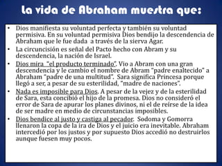 La vida de Abraham muestra que:
• Dios manifiesta su voluntad perfecta y también su voluntad
  permisiva. En su voluntad permisiva Dios bendijo la descendencia de
  Abraham que le fue dada a través de la sierva Agar.
• La circuncisión es señal del Pacto hecho con Abram y su
  descendencia, la nación de Israel.
• Dios mira “el producto terminado”. Vio a Abram con una gran
  descendencia y le cambio el nombre de Abram “padre enaltecido” a
  Abraham “padre de una multitud”. Sara significa Princesa porque
  llegó a ser, a pesar de su esterilidad, “madre de naciones”.
• Nada es imposible para Dios. A pesar de la vejez y de la esterilidad
  de Sara, esta concibió el hijo de la promesa. Dios no consideró el
  error de Sara de apurar los planes divinos, ni el de reírse de la idea
  de ser madre en medio de circunstancias imposibles.
• Dios bendice al justo y castiga al pecador. Sodoma y Gomorra
  llenaron la copa de la ira de Dios y el juicio era inevitable. Abraham
  intercedió por los justos y por supuesto Dios accedió no destruirlos
  aunque fuesen muy pocos.
 