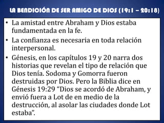 LA BENDICIÓN DE SER AMIGO DE DIOS (19:1 – 20:18)
• La amistad entre Abraham y Dios estaba
  fundamentada en la fe.
• La confianza es necesaria en toda relación
  interpersonal.
• Génesis, en los capítulos 19 y 20 narra dos
  historias que revelan el tipo de relación que
  Dios tenía. Sodoma y Gomorra fueron
  destruidas por Dios. Pero la Biblia dice en
  Génesis 19:29 “Dios se acordó de Abraham, y
  envió fuera a Lot de en medio de la
  destrucción, al asolar las ciudades donde Lot
  estaba”.
 