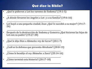 Qué dice la Biblia?
• ¿Qué le pidieron a Lot los varones de Sodoma? (19:1-5)
  _________________________________________________________
• ¿A dónde llevaron los ángeles a Lot y a su familia? (19:6-16)
  _________________________________________________________
• Lot huyó a una pequeña ciudad, Zoar. ¿Qué le sucedió a su mujer? (19:17-
  26)
  _________________________________________________________
• Después de la destrucción de Sodoma y Gomorra ¿Qué hicieron las hijas de
  Lot con su padre? (19:27-38)
  _________________________________________________________
• ¿Qué le dijo Dios a Abimelec rey de Gerar? (20:1-7)
  _________________________________________________________
• ¿Cuál es la defensa que presenta Abraham? (20:8-13)
  _________________________________________________________
• ¿Cómo le bendijo el rey Abimelec a Sara? (20:14-16)
  _________________________________________________________
• ¿Cómo terminó esta historia? (20:17-18)
  _________________________________________________________
 