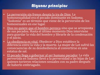 Algunos principios
• La perversión sin frenos desata la ira de Dios. La
  homosexualidad era el pecado dominante en Sodoma.
  “Sodomia” es un término que viene de la perversión de los
  homosexuales en ese lugar.
• Dios no quiere que el hombre perezca sino que se arrepienta
  de sus pecados. Hasta el último momento Dios interviene
  para guardar la vida del hombre y librarle de la condenación
  y el juicio.
• La obediencia es vital. Obedecer a Dios establece la
  diferencia entre la vida y la muerte. La mujer de Lot sufrió las
  consecuencias de su desobediencia al convertirse en una
  estatua de sal.
• El pecado llega a gobernar al ser humano pecador. La vida
  pervertida en Sodoma llevó a la perversidad a las hijas de Lot
  quienes tuvieron relaciones sexuales con su padre después
  de haberlo embriagado.
 