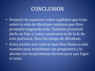 Conclusión
• Después de examinar estos capítulos que trata
  sobre la vida de Abraham notamos que Dios
  prometió engrandecerle. También prometió
  darle un hijo y como consecuencia de la fe de
  este patriarca, Dios fue amigo de Abraham.
• Estos puntos nos indican que Dios llama a cada
  hombre para manifestar sus propósitos y lo
  alienta con las promesas divinas para que logre
  el éxito.
 