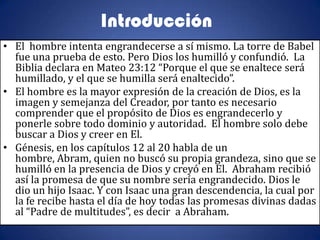 Introducción
• El hombre intenta engrandecerse a sí mismo. La torre de Babel
  fue una prueba de esto. Pero Dios los humilló y confundió. La
  Biblia declara en Mateo 23:12 “Porque el que se enaltece será
  humillado, y el que se humilla será enaltecido”.
• El hombre es la mayor expresión de la creación de Dios, es la
  imagen y semejanza del Creador, por tanto es necesario
  comprender que el propósito de Dios es engrandecerlo y
  ponerle sobre todo dominio y autoridad. El hombre solo debe
  buscar a Dios y creer en El.
• Génesis, en los capítulos 12 al 20 habla de un
  hombre, Abram, quien no buscó su propia grandeza, sino que se
  humilló en la presencia de Dios y creyó en El. Abraham recibió
  así la promesa de que su nombre sería engrandecido. Dios le
  dio un hijo Isaac. Y con Isaac una gran descendencia, la cual por
  la fe recibe hasta el día de hoy todas las promesas divinas dadas
  al “Padre de multitudes”, es decir a Abraham.
 