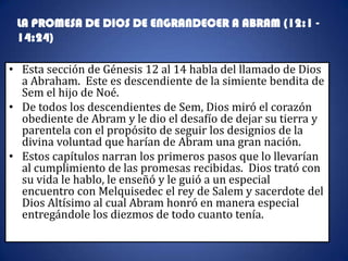 LA PROMESA DE DIOS DE ENGRANDECER A ABRAM (12:1 -
 14:24)

• Esta sección de Génesis 12 al 14 habla del llamado de Dios
  a Abraham. Este es descendiente de la simiente bendita de
  Sem el hijo de Noé.
• De todos los descendientes de Sem, Dios miró el corazón
  obediente de Abram y le dio el desafío de dejar su tierra y
  parentela con el propósito de seguir los designios de la
  divina voluntad que harían de Abram una gran nación.
• Estos capítulos narran los primeros pasos que lo llevarían
  al cumplimiento de las promesas recibidas. Dios trató con
  su vida le hablo, le enseñó y le guió a un especial
  encuentro con Melquisedec el rey de Salem y sacerdote del
  Dios Altísimo al cual Abram honró en manera especial
  entregándole los diezmos de todo cuanto tenía.
 