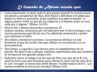El llamado de Abram enseña que:
• Cuán importante es dejar todo lo que pueda impedir la marcha hacia
  los planes y propósitos de Dios. Este llamó a Abraham y le pidió que
  dejara su tierra y parentela. Jesús también nos pide lo mismo “si
  alguno quiere venir en pos de mi, niéguese a sí mismo, tome su cruz
  cada día, y sígame” (Mateo 16:24).
• Dios le dio a Abram demandas y promesas. El
  ordena, manda, comisiona por un lado pero por el otro entrega a sus
  siervos promesas que llevan en sí la suficiente motivación y poder
  para alcanzar el éxito.
• Dios llama a bendecir naciones. Las promesas divinas no solo
  bendicen al que las recibe sino que influye en su entorno y en su
  descendencia.
• Dios llama y capacita a sus siervos para el cumplimiento de su
  misión. No solo le dio a Abram riquezas espirituales sino que también
  lo enriqueció con ganado, plata y oro.
• Debemos mirar el campo con los ojos de Dios, los ojos de la fe. Lot
  miró la tierra con ojos humanos pero Abram la miró con los ojos de la
  fe. Lot “escogió” la tierra más fértil Abram “recibió toda la tierra”. Los
  mansos tendrán la tierra por heredad. (Mateo 5:5)
 